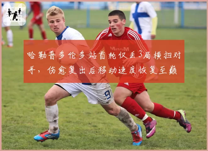 哈勒普多伦多站首轮仅丢3局横扫对手，伤愈复出后移动速度恢复至巅峰九成__br_