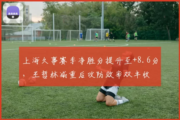 上海久事赛季净胜分提升至+8.6分，王哲林减重后攻防效率双丰收