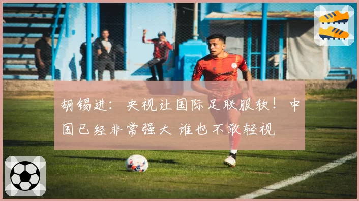 胡锡进:央视让国际足联服软!中国已经非常强大 谁也不敢轻视