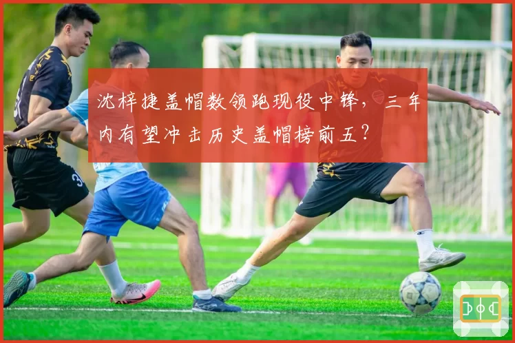 沈梓捷盖帽数领跑现役中锋，三年内有望冲击历史盖帽榜前五？