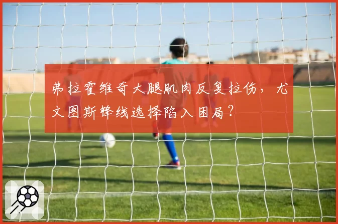 弗拉霍维奇大腿肌肉反复拉伤,尤文图斯锋线选择陷入困局?