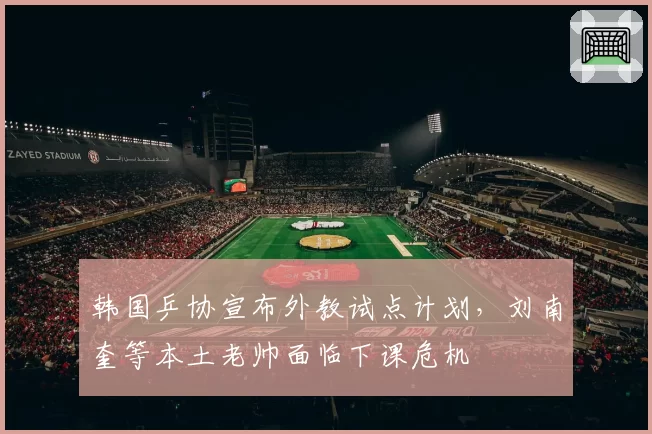 韩国乒协宣布外教试点计划，刘南奎等本土老帅面临下课危机