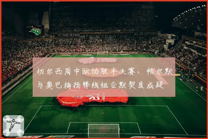 切尔西周中欧协联半决赛,帕尔默与奥巴梅扬锋线组合默契度成疑