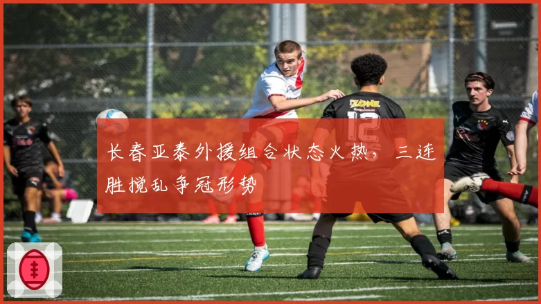 长春亚泰外援组合状态火热,三连胜搅乱争冠形势
