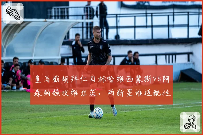 皇马截胡拜仁目标哈维西蒙斯vs阿森纳强攻维尔茨，两新星谁适配性更高？