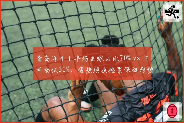 青岛海牛上半场丢球占比70% vs 下半场仅30%,慢热顽疾拖累保级形势