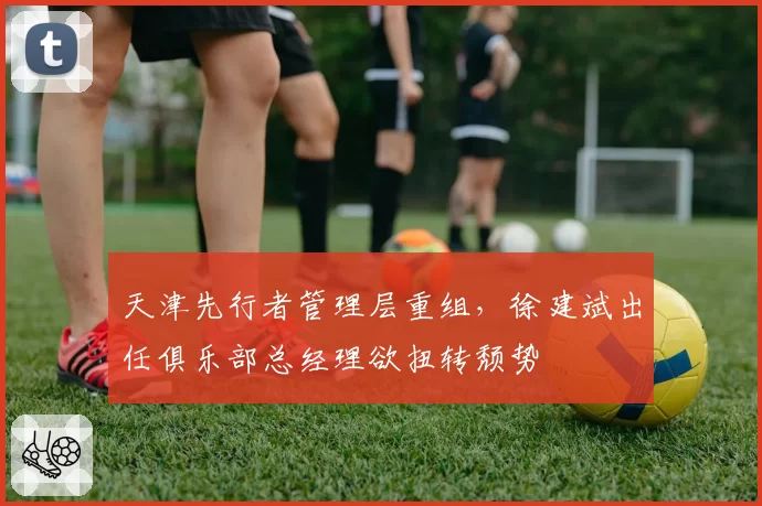 天津先行者管理层重组，徐建斌出任俱乐部总经理欲扭转颓势