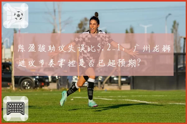 陈盈骏助攻失误比5.2_1，广州龙狮进攻节奏掌控是否已超预期？