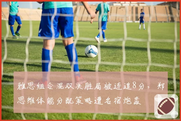 雅思组合混双决胜局被连追8分，郑思维体能分配策略遭名宿炮轰