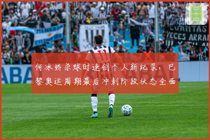 何冰娇杀球时速创个人新纪录,巴黎奥运周期最后冲刺阶段状态全面复苏