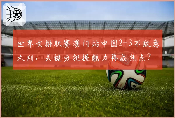 世界女排联赛澳门站中国2-3不敌意大利,关键分把握能力再成焦点?
