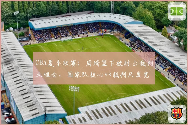CBA夏季联赛：周琦篮下被肘击裁判未理会，国家队核心vs裁判尺度宽容度数据对比
