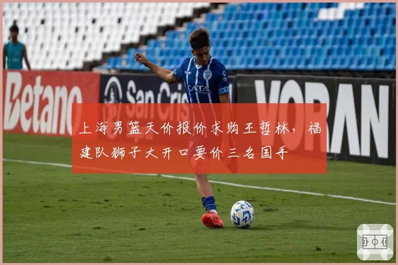 上海男篮天价报价求购王哲林，福建队狮子大开口要价三名国手