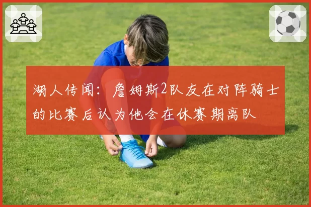 湖人传闻：詹姆斯2队友在对阵骑士的比赛后认为他会在休赛期离队