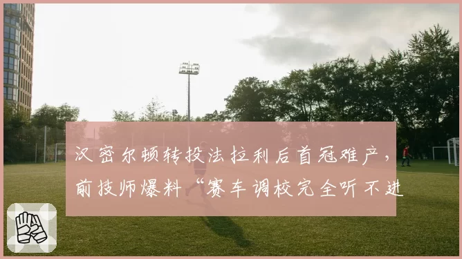 汉密尔顿转投法拉利后首冠难产，前技师爆料“赛车调校完全听不进建议”