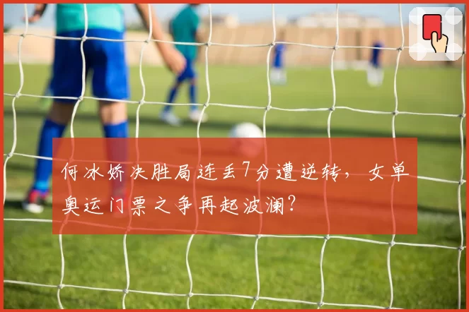 何冰娇决胜局连丢7分遭逆转，女单奥运门票之争再起波澜？
