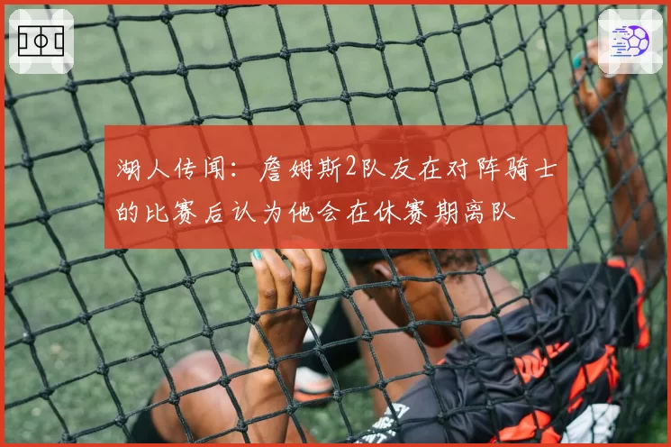 湖人传闻：詹姆斯2队友在对阵骑士的比赛后认为他会在休赛期离队