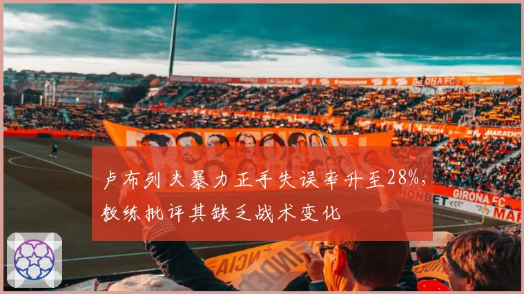 卢布列夫暴力正手失误率升至28%，教练批评其缺乏战术变化