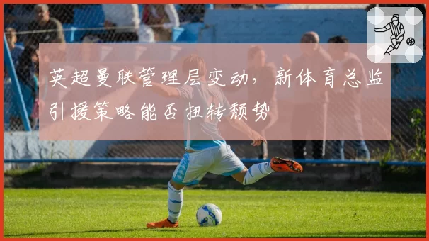 英超曼联管理层变动，新体育总监引援策略能否扭转颓势