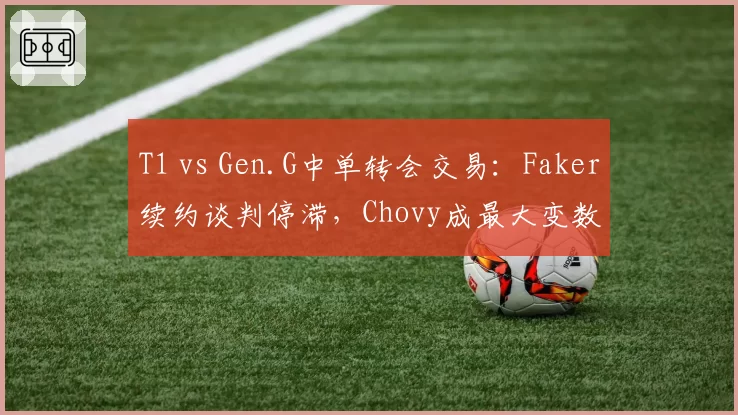 T1 vs Gen.G中单转会交易:Faker续约谈判停滞,Chovy成最大变数