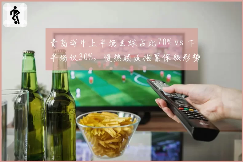 青岛海牛上半场丢球占比70% vs 下半场仅30%,慢热顽疾拖累保级形势