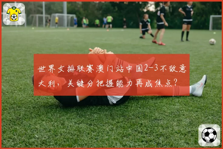 世界女排联赛澳门站中国2-3不敌意大利,关键分把握能力再成焦点?