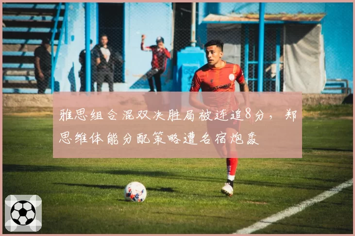 雅思组合混双决胜局被连追8分，郑思维体能分配策略遭名宿炮轰