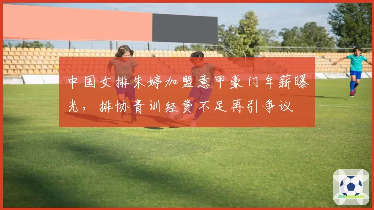 中国女排朱婷加盟意甲豪门年薪曝光，排协青训经费不足再引争议