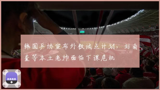 韩国乒协宣布外教试点计划,刘南奎等本土老帅面临下课危机