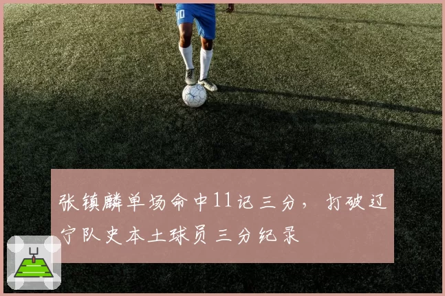 张镇麟单场命中11记三分，打破辽宁队史本土球员三分纪录
