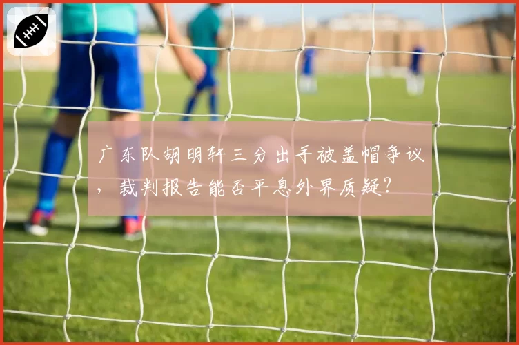 广东队胡明轩三分出手被盖帽争议，裁判报告能否平息外界质疑？