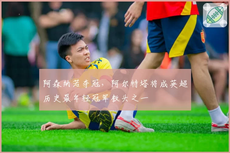 阿森纳若夺冠，阿尔特塔将成英超历史最年轻冠军教头之一