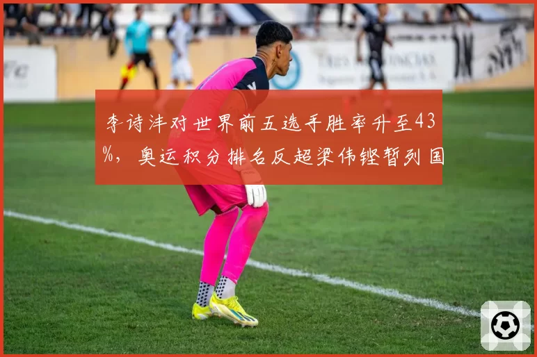 李诗沣对世界前五选手胜率升至43%,奥运积分排名反超梁伟铿暂列国羽第二__br_