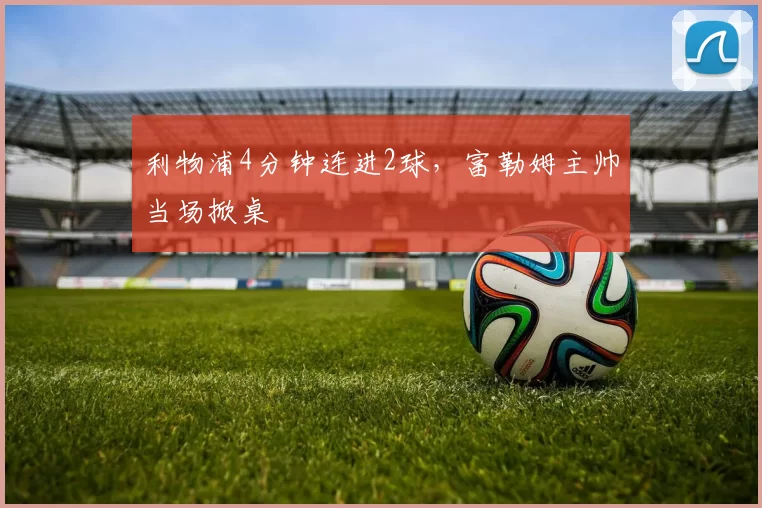 利物浦4分钟连进2球，富勒姆主帅当场掀桌