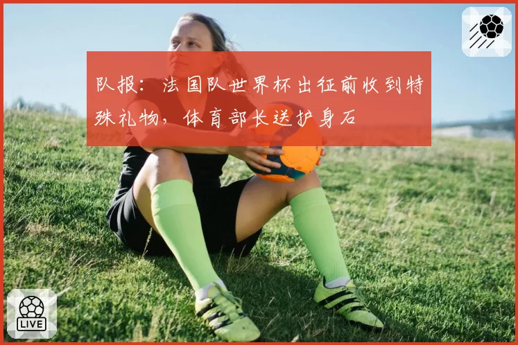 队报:法国队世界杯出征前收到特殊礼物,体育部长送护身石