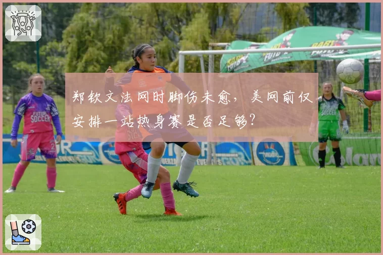 郑钦文法网时脚伤未愈,美网前仅安排一站热身赛是否足够?