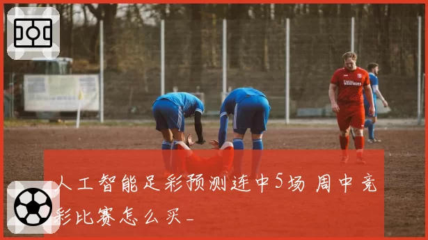 人工智能足彩预测连中5场 周中竞彩比赛怎么买_