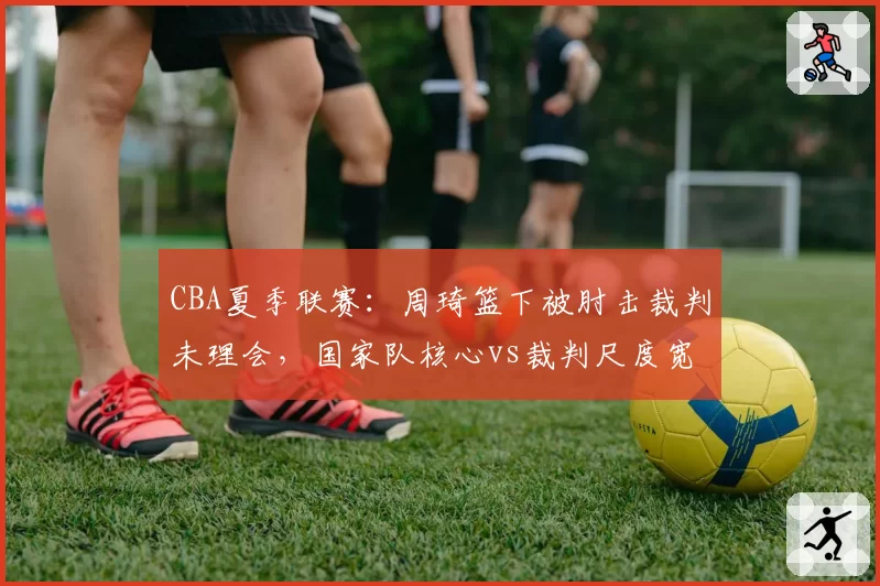 CBA夏季联赛：周琦篮下被肘击裁判未理会，国家队核心vs裁判尺度宽容度数据对比