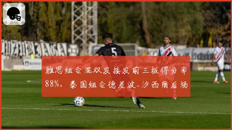 雅思组合混双发接发前三板得分率88%，泰国组合德差波_沙西丽后场被动