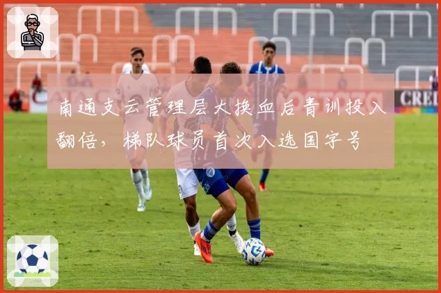 南通支云管理层大换血后青训投入翻倍,梯队球员首次入选国字号