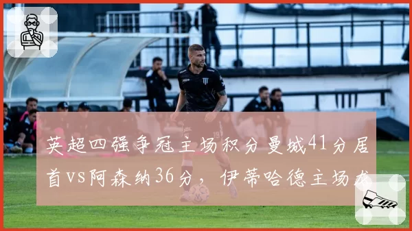 英超四强争冠主场积分曼城41分居首vs阿森纳36分，伊蒂哈德主场龙属性爆发