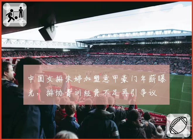 中国女排朱婷加盟意甲豪门年薪曝光，排协青训经费不足再引争议