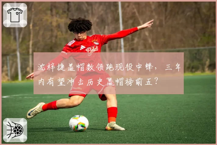 沈梓捷盖帽数领跑现役中锋，三年内有望冲击历史盖帽榜前五？