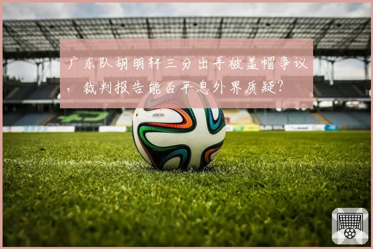 广东队胡明轩三分出手被盖帽争议，裁判报告能否平息外界质疑？