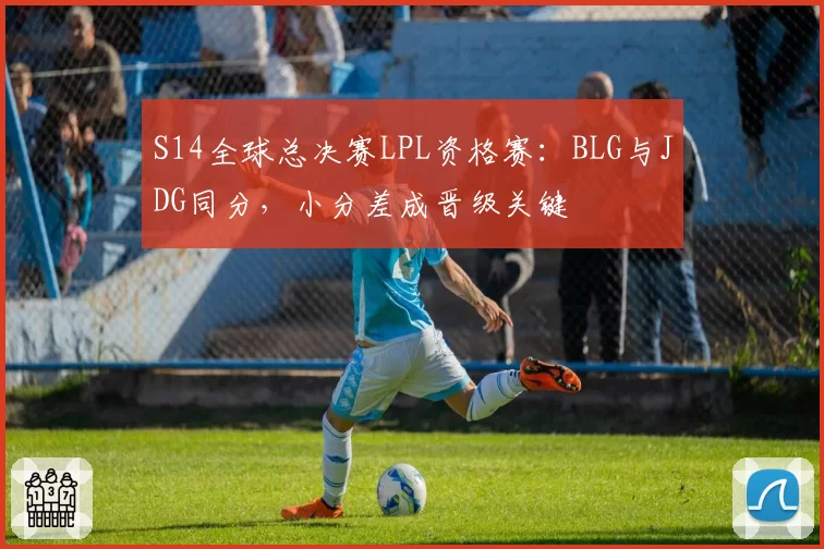 S14全球总决赛LPL资格赛:BLG与JDG同分,小分差成晋级关键