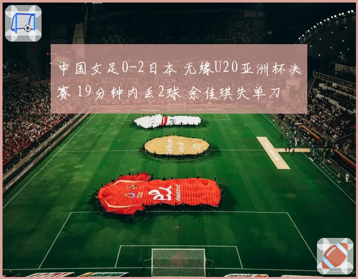 中国女足0-2日本 无缘U20亚洲杯决赛 19分钟内丢2球 余佳琪失单刀