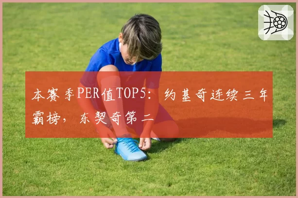 本赛季PER值TOP5:约基奇连续三年霸榜,东契奇第二