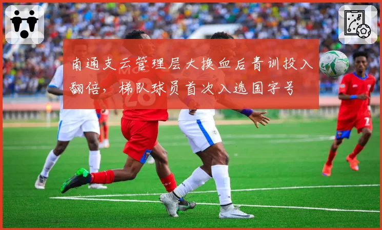 南通支云管理层大换血后青训投入翻倍,梯队球员首次入选国字号