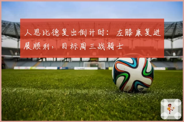 人恩比德复出倒计时:左膝康复进展顺利,目标周三战骑士