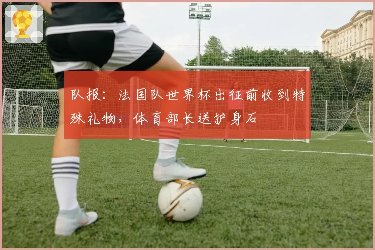 队报:法国队世界杯出征前收到特殊礼物,体育部长送护身石
